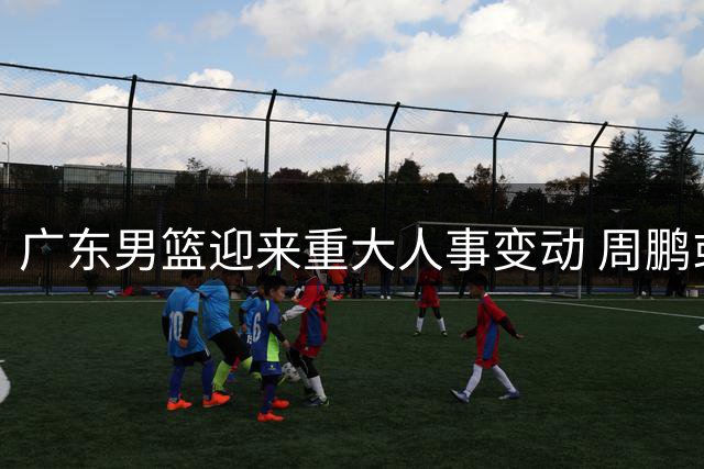 广东男篮迎来重大人事变动 周鹏或回归担任未来主帅储备