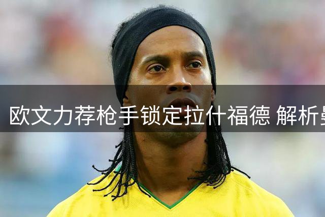 欧文力荐枪手锁定拉什福德 解析曼联锋将适配阿尔特塔体系