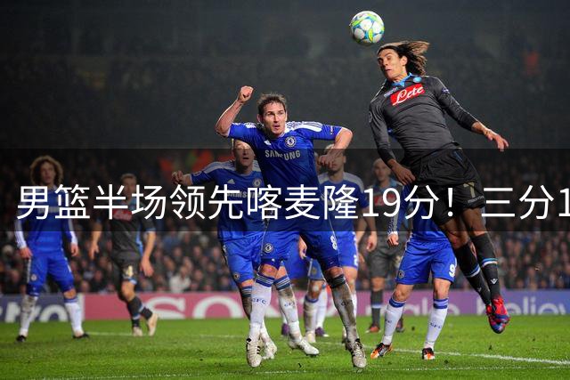 男篮半场领先喀麦隆19分！三分18中11太准了 庞峥麟单节9分势头猛烈