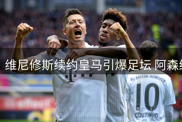 维尼修斯续约皇马引爆足坛 阿森纳今夏引援计划受重创