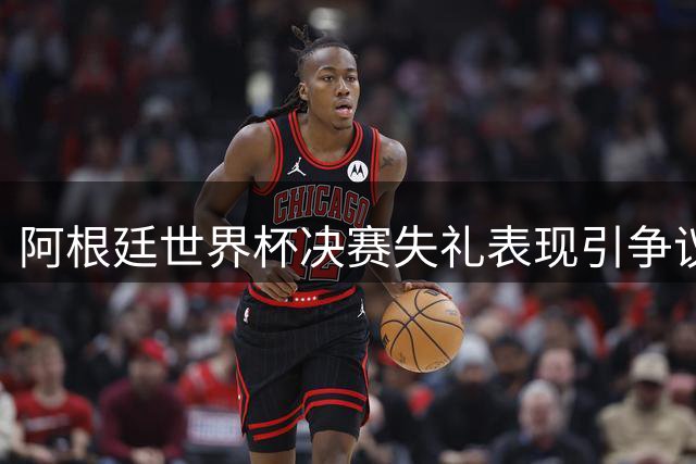 阿根廷世界杯决赛失礼表现引争议：场内失控场外转身